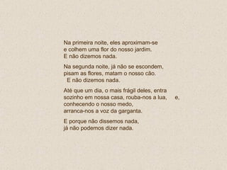 Na primeira noite, eles aproximam-se  e colhem uma flor do nosso jardim.  E não dizemos nada. Na segunda noite, já não se escondem, pisam as flores, matam o nosso cão.  E não dizemos nada. Até que um dia, o mais frágil deles, entra sozinho em nossa casa, rouba-nos a lua,  e, conhecendo o nosso medo,  arranca-nos a voz da garganta.  E porque não dissemos nada,  já não podemos dizer nada. 