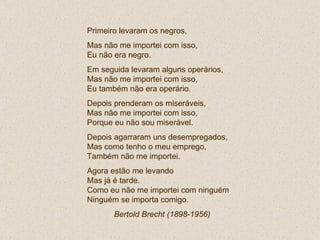 Primeiro levaram os negros, Mas não me importei com isso, Eu não era negro. Em seguida levaram alguns operários, Mas não me importei com isso, Eu também não era operário. Depois prenderam os miseráveis, Mas não me importei com isso, Porque eu não sou miserável. Depois agarraram uns desempregados, Mas como tenho o meu emprego,  Também não me importei. Agora estão me levando Mas já é tarde. Como eu não me importei com ninguém Ninguém se importa comigo. Bertold Brecht (1898-1956)   
