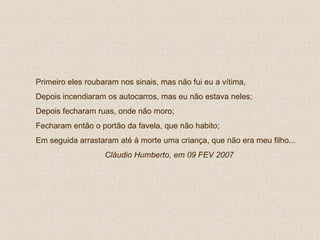 Primeiro eles roubaram nos sinais, mas não fui eu a vítima,  Depois incendiaram os autocarros, mas eu não estava neles; Depois fecharam ruas, onde não moro; Fecharam então o portão da favela, que não habito; Em seguida arrastaram até à morte uma criança, que não era meu filho...  Cláudio Humberto, em 09 FEV 2007 