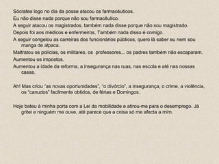 Sócrates logo no dia da posse atacou os farmacêuticos. Eu não disse nada porque não sou farmacêutico. A seguir atacou os magistrados, também nada disse porque não sou magistrado. Depois foi aos médicos e enfermeiros. Também nada disso é comigo. A seguir congelou as carreiras dos funcionários públicos, quero lá saber eu nem sou manga de alpaca. Maltratou os polícias, os militares, os  professores... os padres também não escaparam. Aumentou os impostos. Aumentou a idade da reforma, a insegurança nas ruas, nas escola e até nas nossas casas. Ah! Mas criou “as novas oportunidades”, “o divórcio”, a insegurança, o crime, a violência, os “canudos” facilmente obtidos, de férias e Domingos. Hoje bateu à minha porta com a Lei da mobilidade e atirou-me para o desemprego. Já gritei e ninguém me ouve, até parece que a coisa só me afecta a mim. 