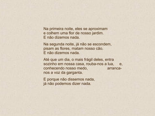 Na primeira noite, eles se aproximam  e colhem uma flor de nosso jardim.  E não dizemos nada. Na segunda noite, já não se escondem, pisam as flores, matam nosso cão.  E não dizemos nada. Até que um dia, o mais frágil deles, entra sozinho em nossa casa, rouba-nos a lua,  e, conhecendo nosso medo,  arranca-nos a voz da garganta.  E porque não dissemos nada,  já não podemos dizer nada. 