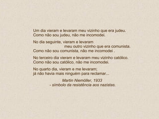Um dia vieram e levaram meu vizinho que era judeu. Como não sou judeu, não me incomodei. No dia seguinte, vieram e levaram  meu outro vizinho que era comunista.  Como não sou comunista, não me incomodei . No terceiro dia vieram e levaram meu vizinho católico. Como não sou católico, não me incomodei. No quarto dia, vieram e me levaram; já não havia mais ninguém para reclamar...  Martin Niemöller, 1933  - símbolo da resistência aos nazistas. 