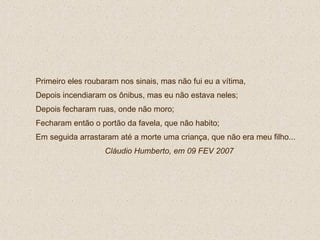 Primeiro eles roubaram nos sinais, mas não fui eu a vítima,  Depois incendiaram os ônibus, mas eu não estava neles; Depois fecharam ruas, onde não moro; Fecharam então o portão da favela, que não habito; Em seguida arrastaram até a morte uma criança, que não era meu filho...  Cláudio Humberto, em 09 FEV 2007 