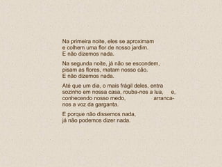 Na primeira noite, eles se aproximam  e colhem uma flor de nosso jardim.  E não dizemos nada. Na segunda noite, já não se escondem, pisam as flores, matam nosso cão.  E não dizemos nada. Até que um dia, o mais frágil deles, entra sozinho em nossa casa, rouba-nos a lua,  e, conhecendo nosso medo,  arranca-nos a voz da garganta.  E porque não dissemos nada,  já não podemos dizer nada. 