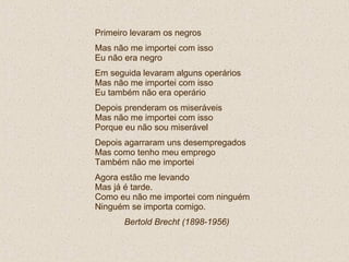 Primeiro levaram os negros Mas não me importei com isso Eu não era negro Em seguida levaram alguns operários Mas não me importei com isso Eu também não era operário Depois prenderam os miseráveis Mas não me importei com isso Porque eu não sou miserável Depois agarraram uns desempregados Mas como tenho meu emprego  Também não me importei Agora estão me levando Mas já é tarde. Como eu não me importei com ninguém Ninguém se importa comigo. Bertold Brecht (1898-1956)   