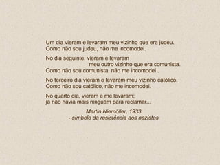 Um dia vieram e levaram meu vizinho que era judeu. Como não sou judeu, não me incomodei. No dia seguinte, vieram e levaram  meu outro vizinho que era comunista.  Como não sou comunista, não me incomodei . No terceiro dia vieram e levaram meu vizinho católico. Como não sou católico, não me incomodei. No quarto dia, vieram e me levaram; já não havia mais ninguém para reclamar...  Martin Niemöller, 1933  - símbolo da resistência aos nazistas. 