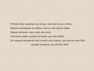 Primeiro eles roubaram nos sinais, mas não fui eu a vítima,  Depois incendiaram os ônibus, mas eu não estava neles; Depois fecharam ruas, onde não moro; Fecharam então o portão da favela, que não habito; Em seguida arrastaram até a morte uma criança, que não era meu filho...  Cláudio Humberto, em 09 FEV 2007 