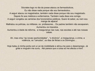 Sócrates logo no dia da posse atacou os farmacêuticos. Eu não disse nada porque não sou farmacêutico. A seguir atacou os magistrados, também nada disse porque não sou magistrado. Depois foi aos médicos e enfermeiros. Também nada disso era comigo. A seguir congelou as carreiras dos funcionários públicos. Quero lá saber, eu nem sou manga de alpaca! Maltratou os polícias, os militares, os  professores... Os padres também não escaparam. Aumentou os impostos. Aumentou a idade da reforma,  a insegurança nas ruas, nas escolas e até nas nossas casas. Ah, mas criou “as novas oportunidades” , “o divórcio”, a insegurança, o crime, a violência, os “canudos”, os dias de férias e os Domingos… Hoje bateu à minha porta com a Lei da mobilidade e atirou-me para o desemprego. Já gritei e ninguém me ouviu.  Até parece que a coisa só me afecta a mim! 