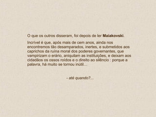 O que os outros disseram, foi depois de ler  Maiakovski . Incrível é que, após mais de cem anos, ainda nos encontremos tão desamparados, inertes, e submetidos aos caprichos da ruína moral dos poderes governantes, que vampirizam o erário, aniquilam as instituições, e deixam aos cidadãos os ossos roídos e o direito ao silêncio : porque a palavra, há muito se tornou inútil… - até quando?... 