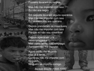 Primeiro levaram os negros
Mas não me importei com isso
Eu não era negro
Em seguida levaram alguns operários
Mas não me importei com isso
Eu também não era operário
Depois prenderam os miseráveis
Mas não me importei com isso
Porque eu não sou miserável
Depois agarraram uns
desempregados
Mas como tenho meu emprego
Também não me importei
Agora estão me levando
Mas já é tarde.
Como eu não me importei com
ninguém
Ninguém se importa comigo.
Bertold Brecht (1898-1956)

 