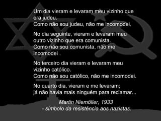 Um dia vieram e levaram meu vizinho que
era judeu.
Como não sou judeu, não me incomodei.
No dia seguinte, vieram e levaram meu
outro vizinho que era comunista.
Como não sou comunista, não me
incomodei .
No terceiro dia vieram e levaram meu
vizinho católico.
Como não sou católico, não me incomodei.
No quarto dia, vieram e me levaram;
já não havia mais ninguém para reclamar...
Martin Niemöller, 1933
- símbolo da resistência aos nazistas.

 