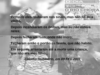 Primeiro eles roubaram nos sinais, mas não fui eu a
vítima,
Depois incendiaram os ônibus, mas eu não estava
neles;
Depois fecharam ruas, onde não moro;
Fecharam então o portão da favela, que não habito;
Em seguida arrastaram até a morte uma criança,
que não era meu filho...
Cláudio Humberto, em 09 FEV 2007

 
