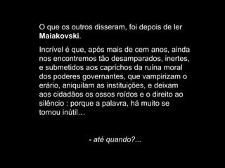 O que os outros disseram, foi depois de ler
Maiakovski.
Incrível é que, após mais de cem anos, ainda
nos encontremos tão desamparados, inertes,
e submetidos aos caprichos da ruína moral
dos poderes governantes, que vampirizam o
erário, aniquilam as instituições, e deixam
aos cidadãos os ossos roídos e o direito ao
silêncio : porque a palavra, há muito se
tornou inútil…

- até quando?...

 