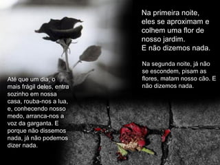 Até que um dia, o
mais frágil deles, entra
sozinho em nossa
casa, rouba-nos a lua,
e, conhecendo nosso
medo, arranca-nos a
voz da garganta. E
porque não dissemos
nada, já não podemos
dizer nada.
Na primeira noite,
eles se aproximam e
colhem uma flor de
nosso jardim.
E não dizemos nada.
Na segunda noite, já não
se escondem, pisam as
flores, matam nosso cão. E
não dizemos nada.
 