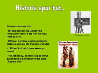 Zinearen aurrekariak:
-1849an Edison eta Dicksonek
filmatzeko kamera eta film bisorea     Filmatzeko kamera.
merkaturatu.
-1895ean Lumiere anaiek proiekzio
sistema asmatu eta Parisen erakutsi.
- 1908an Smithek kinemakolorea
asmatu.
- 1913an lasky, de Mille eta goldwyn
zuzendariek lehenengo filma egin.
“Squaw Man”.
 