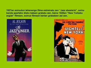 1927an soinudun lehenengo filma estreinatu zen “Jazz abeslaria”, soinu
banda aparteko disko batean grabatu zen, baina 1928an “New Yorkeko
argiak” filmean, soinua filmean bertan grabatzen asi zen.
 