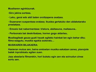 Musikaren eginkizunak.
-Giro jakina sortzea.
- Leku, garai edo aldi baten oroitzapena osatzea.
- Eszenaren suspentsea eratzea; ikuslea gertatuko den aldaketarako
prestatzea.
- Emozio bat nabarmentzea: tristura, alaitasuna, maitasuna..
- Pertsonaia bat deskribatzea, horren gogo aldartea..
Musikagileak gauza guzti hauek egiteko hainbat lan egin behar ditu;
filma ezagutu, musika egokia aukeratu…
MUSIKAREN BILAKAERA:
Hasieran mutua zen, baina aretoetan musika eskatzen zenez, pianojole
batek inprobisatu egiten zuen.
Jazz abeslaria filmarekin, hori bukatu egin zen eta soinudun zinea
sortu zen.
 
