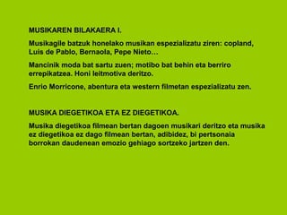 MUSIKAREN BILAKAERA I.
Musikagile batzuk honelako musikan espezializatu ziren: copland,
Luis de Pablo, Bernaola, Pepe Nieto…
Mancinik moda bat sartu zuen; motibo bat behin eta berriro
errepikatzea. Honi leitmotiva deritzo.
Enrio Morricone, abentura eta western filmetan espezializatu zen.


MUSIKA DIEGETIKOA ETA EZ DIEGETIKOA.
Musika diegetikoa filmean bertan dagoen musikari deritzo eta musika
ez diegetikoa ez dago filmean bertan, adibidez, bi pertsonaia
borrokan daudenean emozio gehiago sortzeko jartzen den.
 