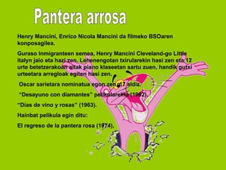 Henry Mancini, Enrico Nicola Mancini da filmeko BSOaren
konposagilea.
Guraso Inmigranteen semea, Henry Mancini Cleveland-go Little
italyn jaio eta hazi zen. Lehenengotan txirularekin hasi zen eta 12
urte betetzerakoan aitak piano klaseetan sartu zuen, handik gutxi
urteetara arregloak egiten hasi zen.
Oscar sarietara nominatua egon zen, 17 aldiz.
“Desayuno con diamantes” pelikularekin (1962).
“Días de vino y rosas” (1963).
Hainbat pelikula egin ditu:
El regreso de la pantera rosa (1974),
 