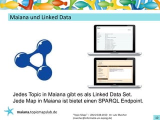 Einführungin TopicMaps
MaianaundLinked Data




 Jedes Topic in Maiana gibt es als Linked Data Set.
 Jede Map in Maiana ist bietet einen SPARQL Endpoint.
   maiana.topicmapslab.de
                            “TopicMaps"– LSM24.08.2010Dr.LutzMaicher
                            (maicher@informatik.uni‐leipzig.de)                 10
 