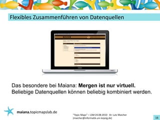 Einführungin TopicMaps
FlexiblesZusammenführenvonDatenquellen




Das besondere bei Maiana: Mergen ist nur virtuell.
Beliebige Datenquellen können beliebig kombiniert werden.


   maiana.topicmapslab.de
                            “TopicMaps"– LSM24.08.2010Dr.LutzMaicher
                            (maicher@informatik.uni‐leipzig.de)                 16
 