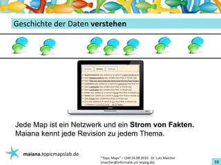 Einführungin TopicMaps
GeschichtederDatenverstehen




Jede Map ist ein Netzwerk und ein Strom von Fakten.
Maiana kennt jede Revision zu jedem Thema.

   maiana.topicmapslab.de
                            “TopicMaps"– LSM24.08.2010Dr.LutzMaicher
                            (maicher@informatik.uni‐leipzig.de)                 18
 