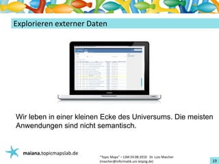 Einführungin TopicMaps
ExplorierenexternerDaten




Wir leben in einer kleinen Ecke des Universums. Die meisten
Anwendungen sind nicht semantisch.


   maiana.topicmapslab.de
                            “TopicMaps"– LSM24.08.2010Dr.LutzMaicher
                            (maicher@informatik.uni‐leipzig.de)                 19
 