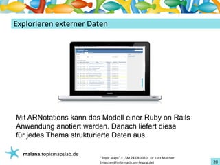 Einführungin TopicMaps
ExplorierenexternerDaten




Mit ARNotations kann das Modell einer Ruby on Rails
Anwendung anotiert werden. Danach liefert diese
für jedes Thema strukturierte Daten aus.

   maiana.topicmapslab.de
                            “TopicMaps"– LSM24.08.2010Dr.LutzMaicher
                            (maicher@informatik.uni‐leipzig.de)                 20
 