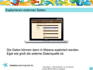 Einführungin TopicMaps
ExplorierenexternerDaten




Die Daten können dann in Maiana exploriert werden.
Egal wie groß die externe Datenquelle ist.


   maiana.topicmapslab.de
                            “TopicMaps"– LSM24.08.2010Dr.LutzMaicher
                            (maicher@informatik.uni‐leipzig.de)                 21
 