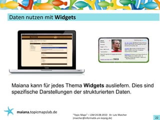 Einführungin TopicMaps
DatennutzenmitWidgets




Maiana kann für jedes Thema Widgets ausliefern. Dies sind
spezifische Darstellungen der strukturierten Daten.


   maiana.topicmapslab.de
                            “TopicMaps"– LSM24.08.2010Dr.LutzMaicher
                            (maicher@informatik.uni‐leipzig.de)                 22
 