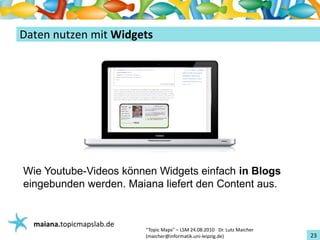 Einführungin TopicMaps
DatennutzenmitWidgets




Wie Youtube-Videos können Widgets einfach in Blogs
eingebunden werden. Maiana liefert den Content aus.


   maiana.topicmapslab.de
                            “TopicMaps"– LSM24.08.2010Dr.LutzMaicher
                            (maicher@informatik.uni‐leipzig.de)                 23
 