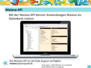 Einführungin TopicMaps
MaianaAPI
  Mit der MaianaAPIkönnen Anwendungen Maianaals
  Datenbank nutzen.




   DieMaianaAPIist ab Ende Augustverfügbar.
   maiana.topicmapslab.de
                              “TopicMaps"– LSM24.08.2010Dr.LutzMaicher
                              (maicher@informatik.uni‐leipzig.de)                 25
 