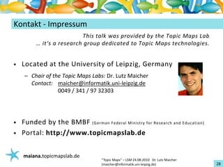 Einführungin TopicMaps
Kontakt‐ Impressum
                          This talkwasprovided by the TopicMaps Lab
         …it‘s aresearch group dedicated to TopicMaps technologies.


•   Located at the Universityof Leipzig,Germany
     – Chair of the TopicMaps Labs:Dr.LutzMaicher
       Contact: maicher@informatik.uni‐leipzig.de
                  0049/341/9732303




•   Funded by the BMBF(GermanFederalMinistry for Researchand Education)
•   Portal:http://www.topicmapslab.de


    maiana.topicmapslab.de
                                   “TopicMaps"– LSM24.08.2010Dr.LutzMaicher
                                   (maicher@informatik.uni‐leipzig.de)                 28
 
