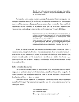 “Se não virar rotina, apenas para matar o tempo, é uma ótima
                                ferramenta para o professor, auxilia na aprendizagem, além de
                                ser um recurso atual”.


      As respostas acima citadas revelam que os professores identificam vantagens e des-
vantagens referentes a utilização de recursos tecnológicos em sala de aula, mas também
sugerem a falta de preparação dos professores para realizar um trabalho eficaz e eficiente
perante seus alunos utilizando as tecnologias como meio de promover a aprendizagem.
Nesse sentido, o educador precisa entender, conforme destaca Tornaghi (2008) que


                                Não somos mais quem traz informação para nossos estudantes, os
                                meios de informação fazem isso de forma muito mais ágil e completa.
                                Mas nem sempre a informação é correta ou, mesmo quando correta
                                nos chega de forma que nos seja útil.
                                Nosso novo papel é o de junto com nossos alunos aprender a anali-
                                sar essas informações, selecionar as que podem ser úteis ao nosso
                                trabalho e produzir conhecimento localmente. É o de aprender a
                                transformar informação em conhecimento. (Tornaghi, 2008, p. 23)



      A falta de preparo colocado por alguns colaboradores revela o receio de inovar, o
receio da rotina, mas principalmente, a incerteza de como o aluno vai perceber e reagir a
esse recurso no seu aprendizado. A partir do empenho em identificar filmes e vídeos que
estejam mais adequados ou não ao conteúdo e ao interesse e idades dos alunos, o uso
deste recurso vai concorrer para a melhora gradativa da aprendizagem de todos, profes-
sores e educandos.


Dados coletados dos alunos
      Os 12 alunos que participaram da pesquisa são todos estudantes dos anos iniciais
(segundo ao quinto ano do ensino fundamental). A eles foram feitas várias perguntas de
ordem qualitativa que procuraram desvendar como os alunos percebem e reagem diante
da utilização de filmes e vídeos na escola.
      Uma das questões colocadas foi a seguinte: Você gosta quando ela (a professora)
passa filme? Por quê? A grande maioria respondeu que sim, como podemos observar nas
colocações abaixo:


                                “Por que é muito divertido”.
                                “Por que é muito legal”.
                                “Sim por que nós aprendemos mais coisas”

                                                                                                10
 