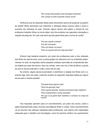 “Sim, porque eles passam uma mensagem educativa”.
                               “Sim, porque eu adoro aprender coisas novas!”.


      Verifica-se que as respostas dadas pelos educandos acerca da pergunta se gostam
de assistir filmes demonstra que realmente a utilização desse recurso cativa o aluno e
aumenta seu interesse na aula. Contudo, alguns alunos não sabem o porquê de sua
professora trabalhar filmes na turma deles. Isso fica evidente nas seguintes colocações a
respeito da pergunta: Por quê você acha que ela passa filme para a turma de vocês?


                               “Por que a gente é criança”.
                               “Pra não incomodar”.
                               ”Para nos divertir um pouco”.
                               “Para ver quando não tem nada para fazer”.


      Embora haja bastante empenho, por parte dos professores para a boa utilização
dos filmes em sala de aula, como a preocupação em relacionar com os conteúdos desen-
volvidos na aula, as respostas acima expostas sinalizam para falta de compreensão des-
sa relação por parte dos alunos. Isso nos remete, mais uma vez, à fala de Moran, quando
diz que os alunos entendem o vídeo, como não ter aula.
      No entanto, alguns alunos já percebem e identificam a relação dos filmes com o a-
prender algo mais nas aulas, conforme revelam as seguintes respostas dadas por alguns
alunos para a mesma questão:


                               “Pra gente fazer alguma coisa”.
                               “Para nós aprender mais”.
                               “Para a gente aprender. Quando precisamos fazer trabalhos”.
                               “Para complementar a nossa educação”.
                               “Por que é pra gente fazer trabalhos e conhecer as coisas do
                               mundo”.


      Tais respostas apontam para um reconhecimento, por parte dos alunos, sobre o
papel desempenhado pelos recursos tecnológicos filmes e vídeos. Esse reconhecimento
vai ao encontro dos esforços realizados pelos professores, que mesmo sem capacitação
adequada para o trabalho com tecnologias, como foi possível verificar nos questionários



                                                                                         11
 