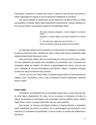 respondidos, promovem a inserção dos filmes e vídeos em sala de aula, procurando a
melhor adequação em relação ao que se está sendo trabalhando no momento.
      Aos alunos também foi questionado se eles lembravam de alguns filmes ou vídeos
que assistiram na escola. Alguns deles responderam positivamente, inclusive relatando so-
bre o que era o filme, como podemos observar nos fragmentos abaixo:


                                “Era sobre ciências, português... ensino religioso e comporta-
                                mento”.
                                “Caroline e o mundo mágico, era sobre acreditar em si mesmo
                                (...)”.
                                “(...) de onde vem o papel que vem da árvore (...)”.
                                “Alvin e os Esquilos: falava de animais e de ter amigos”.


      As respostas citadas acima expressam que estes alunos já começaram a perceber
os temas centrais dos filmes, identificando neles o motivo pelo qual os professores estão
passando determinado filme para a turma.
      Esse movimento reflete, além da compreensão por parte dos alunos, que o empe-
nho dos professores tem gerado bons resultados nos estucandos, pois o educador tem
conseguido atingir seu objetivo de melhorar a aprendizagem dos alunos, uma vez que
com a utilização de recursos tecnológicos como filmes e vídeos, o professor consegue
envolver seu aluno de maneira mais profunda.
      O aluno, por sua vez, retém melhor o conteúdo quando este vem acompanhado de
imagens, sons, movimentos, como o que se apresenta quando trabalhamos utilizando
filmes e vídeos.




CONCLUSÃO
      Percebemos as facilidades que as tecnologias trazem para a nossa vida não são,
de modo algum, dispensáveis. Em casa, na rua, no parque, no shopping, em todas as
esferas da sociedade as tecnologias como computador, Internet, telefone celular, câmera
digital, filmes, vídeos, e muitas outras estão cada vez mais presentes.
      Nas escolas, os recursos tecnológicos também se fazem presentes e necessitam
serem trabalhados de maneira a contribuir com a aprendizagem dos educandos, e isso
mostra-nos o incremento do aprendizado, o que se revelou na opinião dos professores e
dos alunos.

                                                                                            12
 