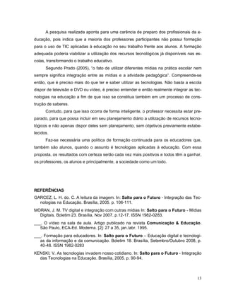 A pesquisa realizada aponta para uma carência de preparo dos profissionais da e-
ducação, pois indica que a maioria dos professores participantes não possui formação
para o uso de TIC aplicadas à educação no seu trabalho frente aos alunos. A formação
adequada poderia viabilizar a utilização dos recursos tecnológicos já disponíveis nas es-
colas, transformando o trabalho educativo.
      Segundo Prado (2005), “o fato de utilizar diferentes mídias na prática escolar nem
sempre significa integração entre as mídias e a atividade pedagógica”. Compreende-se
então, que é preciso mais do que ter e saber utilizar as tecnologias. Não basta a escola
dispor de televisão e DVD ou vídeo, é preciso entender e então realmente integrar as tec-
nologias na educação a fim de que isso se constitua também em um processo de cons-
trução de saberes.
      Contudo, para que isso ocorra de forma inteligente, o professor necessita estar pre-
parado, para que possa incluir em seu planejamento diário a utilização de recursos tecno-
lógicos e não apenas dispor deles sem planejamento, sem objetivos previamente estabe-
lecidos.
      Faz-se necessária uma política de formação continuada para os educadores que,
também são alunos, quando o assunto é tecnologias aplicadas à educação. Com essa
proposta, os resultados com certeza serão cada vez mais positivos e todos têm a ganhar,
os professores, os alunos e principalmente, a sociedade como um todo.




REFERÊNCIAS
GARCEZ, L. H. do. C. A leitura da imagem. In: Salto para o Futuro - Integração das Tec-
  nologias na Educação. Brasília, 2005. p. 106-111.
MORAN, J. M. TV digital e integração com outras mídias In: Salto para o Futuro - Mídias
  Digitais. Boletim 23. Brasília, Nov 2007. p.12-17. ISSN 1982-0283.
___. O vídeo na sala de aula. Artigo publicado na revista Comunicação & Educação.
   São Paulo, ECA-Ed. Moderna. [2]: 27 a 35, jan./abr. 1995.
___. Formação para educadores. In: Salto para o Futuro – Educação digital e tecnologi-
   as da informação e da comunicação. Boletim 18. Brasília, Setembro/Outubro 2008, p.
   40-48. ISSN 1982-0283
KENSKI, V. As tecnologias invadem nosso cotidiano. In: Salto para o Futuro - Integração
  das Tecnologias na Educação. Brasília, 2005. p. 90-94.



                                                                                       13
 