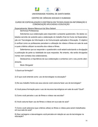 UNIVERSIDADE FEDERAL DE SANTA MARIA

                     CENTRO DE CIÊNCIAS SOCIAIS E HUMANAS

CURSO DE ESPECIALIZAÇÃO À DISTÂNCIA EM TECNOLOGIAS DA INFORMAÇÃO E
                COMUNICAÇÃO APLICADAS A EDUCAÇÃO

Especializanda: Maiane Bitencourt da Silva Seibert
      Senhor(a) Professor(a)
      Solicitamos sua colaboração para responder o presente questionário. Os dados co-
letados servirão de subsídio para a elaboração do trabalho final do Curso de Especializa-
ção em Tecnologias da Informação e da Comunicação aplicadas à Educação. O objetivo
é verificar como os professores percebem a utilização de vídeos e filmes em sala de aula
e quais critérios utilizam na escolha dos vídeos e filmes.
      Salientamos que ao responder o questionário você estará autorizando a divulgação
e publicação de parte ou totalidade de suas respostas. No entanto, não serão divulgados
nomes nem contatos dos colaboradores.
      Destacamos a importância da sua colaboração e contamos com o seu pronto aten-
dimento.
      Muito Obrigada!


1) Qual sua formação?


2) O que você entende como: uso de tecnologias na educação?


3) No seu trabalho frente aos seus alunos você costuma fazer uso de tecnologias?


4) Você possui formação para o uso de recursos tecnológicos em sala de aula? Qual?


5) Como você percebe o uso de filmes e vídeos nas escolas?


6) Você costuma fazer uso de filmes e vídeos em sua sala de aula?


7) Como você seleciona (que critérios utiliza) os filmes e vídeos para serem trabalhados
em sua sala de aula?

8) Que vantagens e desvantagens você percebe em relação ao uso de tecnologias na
educação?

                                                                                           16
 