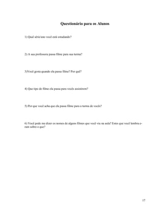 Questionário para os Alunos


1) Qual série/ano você está estudando?




2) A sua professora passa filme para sua turma?




3)Você gosta quando ela passa filme? Por quê?




4) Que tipo de filme ela passa para vocês assistirem?




5) Por que você acha que ela passa filme para a turma de vocês?




6) Você pode me dizer os nomes de alguns filmes que você viu na aula? Estes que você lembra e-
ram sobre o que?




                                                                                                 17
 