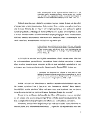 Vídeo, na cabeça dos alunos, significa descanso e não “aula”, o que
                                modifica a postura, as expectativas em relação ao seu uso. Precisa-
                                mos aproveitar essa expectativa positiva para atrair o aluno para os
                                assuntos do nosso planejamento pedagógico. (MORAN, 1995, p.1)



      Entende-se então, que o trabalho com esses recursos na sala de aula não deve limi-
tar-se apenas a uma simples ocupação de tempo com filme e vídeos, ou simplesmente fazer
uma atividade diferente. Se não houver um bom planejamento, a ação pedagógica poderá
ficar até prejudicada. Ainda segundo Moran (1995) “o vídeo ajuda a um bom professor, atrai
os alunos, mas não modifica substancialmente a relação pedagógica”. Daí a necessidade da
prática do educador estar aliada a uma qualificação adequada para o uso tecnologias apli-
cadas à educação. A esse respeito Prado (2005) argumenta que


                                (...) o professor que, confortavelmente, desenvolvia sua ação peda-
                                gógica tal como havia sido preparado durante a sua vida acadêmica e
                                em sua experiência em sala de aula, se vê frente a uma situação que
                                implica novas aprendizagens e mudanças na prática pedagógica.
                                (Prado, 2005, p. 8)


      A utilização de recursos tecnológicos como vídeos e filmes nas escolas é defendida
por muitos estudiosos que verificam a necessidade de se trabalhar com outras formas de
leitura e outras linguagens que permeiam a vida na atual sociedade, principalmente com
as imagens que nos cercam diariamente. A esse respeito Garcez (2005) sinaliza que


                                (...) a imagem está em nossa vida, faz parte de nosso dia-a-dia e ne-
                                cessitamos dela como forma especial de compreensão e de conhe-
                                cimento do mundo que nos cerca. Mas precisamos de uma educação
                                para o convívio com a imagem (Garcez, 2005, p. 107)



      Kenski (2005) aponta para uma mídia televisiva cada vez mais presente no cotidiano
das pessoas, aproximando-se “(...) cada vez mais da realidade cotidiana”. Ainda segundo
Kenski (2005) a mídia televisiva “Não é mais vista como uma tecnologia, mas como com-
plemento, como companhia, como continuação do espaço de vida das pessoas.”
      Dessa forma, a utilização da televisão, de vídeos e filmes como recursos tecnológi-
cos em sala de aula, assume singular importância em todas as esferas educacionais, des-
de a educação infantil até (e principalmente) a formação continuada de professores.
      Para tanto, a necessidade de preparação por parte do educador é de fundamental im-
portância, como já foi anteriormente mencionado. O significado e a importância da mídia tele-


                                                                                                   4
 