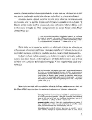 visiva na vida das pessoas, inclusive dos estudantes sinaliza para que não deixemos de lado
esse recurso na educação, sob pena de estarmos perdendo em termos de aprendizagem.
      A questão que se coloca é como tirar proveito, como utilizar de maneira adequada
tais recursos, uma vez que não é mais possível imaginar educação sem tecnologias. Há
décadas a mídia invadiu a esfera educacional; pais e professores reclamam do seu poder
e influência na formação dos filhos e comportamento dos alunos. Nesse sentido, Moran
(2005) enfatiza que


                                 (...) nós, educadores costumamos contrapor a diferença de funções e
                                 da missão da televisão e da escola. A TV somente entretém enquanto
                                 que a escola educa. Justamente porque a televisão não diz que edu-
                                 ca o faz de forma mais competente. (...)(Moran, 2005, p. 97)



      Diante disto, nos preocupamos também em saber quais critérios são utilizados por
professores ao selecionarem os filmes e vídeos para trabalharem frente aos alunos, pois a
escolha bem planejada poderá gerar resultados positivos no aprendizado dos educandos.
      É observável que muitos educadores, ao tentarem incorporar tecnologias audiovi-
suais na suas salas de aula, acabam agregando atividades tradicionais de suas práticas
escolares com a utilização de recursos tecnológicos. A esse respeito Prado (2005) argu-
menta que


                                 São procedimentos que revelam intenções e tentativas de integração
                                 de mídias na prática pedagógica. Revelam, também, um processo de
                                 transição entre a prática tradicional e as novas possibilidades de re-
                                 construções. No entanto, neste processo de transição, pode ocorrer
                                 muito mais uma justaposição (ação ou efeito de justapor = pôr junto,
                                 aproximar) das mídias na prática pedagógica do que a integração.
                                 (Prado, 2005, p. 8)


      No entanto, nem toda prática que inclui a utilização de filmes e vídeos nas escolas é vá-
lida. Moran (1995) descreve cinco formas de uso inadequado do vídeo em sala de aula:


                                 Vídeo-tapa buraco: colocar vídeo quando há um problema inespera-
                                 do, como ausência do professor. Usar este expediente eventualmente
                                 pode ser útil, mas se for feito com freqüência, desvaloriza o uso do ví-
                                 deo e o associa –na cabeça do aluno- a não ter aula.
                                 Vídeo-enrolação: exibir um vídeo sem muita ligação com a matéria. O
                                 aluno percebe que o vídeo é usado como forma de camuflar a aula.
                                 Pode concordar na hora, mas discorda do seu mau uso.
                                 Vídeo-deslumbramento: O professor que acaba de descobrir o uso do
                                 vídeo costuma empolgar-se e passa vídeo em todas as aulas, esque-


                                                                                                       5
 