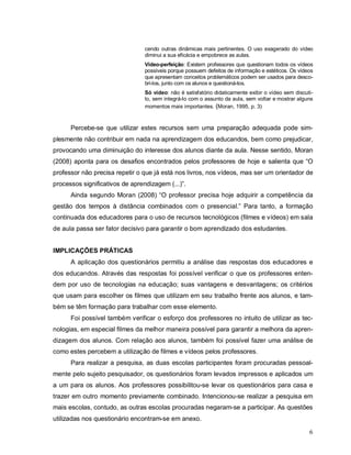 cendo outras dinâmicas mais pertinentes. O uso exagerado do vídeo
                                 diminui a sua eficácia e empobrece as aulas.
                                 Vídeo-perfeição: Existem professores que questionam todos os vídeos
                                 possíveis porque possuem defeitos de informação e estéticos. Os vídeos
                                 que apresentam conceitos problemáticos podem ser usados para desco-
                                 bri-los, junto com os alunos e questioná-los.
                                 Só vídeo: não é satisfatório didaticamente exibir o vídeo sem discuti-
                                 lo, sem integrá-lo com o assunto da aula, sem voltar e mostrar alguns
                                 momentos mais importantes. (Moran, 1995, p. 3)



      Percebe-se que utilizar estes recursos sem uma preparação adequada pode sim-
plesmente não contribuir em nada na aprendizagem dos educandos, bem como prejudicar,
provocando uma diminuição do interesse dos alunos diante da aula. Nesse sentido, Moran
(2008) aponta para os desafios encontrados pelos professores de hoje e salienta que “O
professor não precisa repetir o que já está nos livros, nos vídeos, mas ser um orientador de
processos significativos de aprendizagem (...)”.
      Ainda segundo Moran (2008) “O professor precisa hoje adquirir a competência da
gestão dos tempos à distância combinados com o presencial.” Para tanto, a formação
continuada dos educadores para o uso de recursos tecnológicos (filmes e vídeos) em sala
de aula passa ser fator decisivo para garantir o bom aprendizado dos estudantes.


IMPLICAÇÕES PRÁTICAS
      A aplicação dos questionários permitiu a análise das respostas dos educadores e
dos educandos. Através das respostas foi possível verificar o que os professores enten-
dem por uso de tecnologias na educação; suas vantagens e desvantagens; os critérios
que usam para escolher os filmes que utilizam em seu trabalho frente aos alunos, e tam-
bém se têm formação para trabalhar com esse elemento.
      Foi possível também verificar o esforço dos professores no intuito de utilizar as tec-
nologias, em especial filmes da melhor maneira possível para garantir a melhora da apren-
dizagem dos alunos. Com relação aos alunos, também foi possível fazer uma análise de
como estes percebem a utilização de filmes e vídeos pelos professores.
      Para realizar a pesquisa, as duas escolas participantes foram procuradas pessoal-
mente pelo sujeito pesquisador, os questionários foram levados impressos e aplicados um
a um para os alunos. Aos professores possibilitou-se levar os questionários para casa e
trazer em outro momento previamente combinado. Intencionou-se realizar a pesquisa em
mais escolas, contudo, as outras escolas procuradas negaram-se a participar. As questões
utilizadas nos questionário encontram-se em anexo.

                                                                                                     6
 