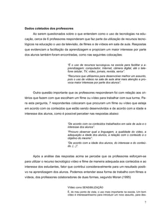 Dados coletados dos professores
      Ao serem questionados sobre o que entendem como o uso de tecnologias na edu-
cação, cerca de 6 professores responderam que faz parte da utilização de recursos tecno-
lógicos na educação o uso da televisão, de filmes e de vídeos em sala de aula. Respostas
que evidenciam a facilitação da aprendizagem e propiciam um maior interesse por parte
dos alunos também foram encontradas, como nas seguintes colocações:


                               “É o uso de recursos tecnológicos na escola para facilitar a a-
                               prendizagem: computador, Internet, câmera digital, até o tele-
                               fone celular, TV, vídeo, jornais, revista, xerox”.
                               “Recursos que utilizamos para desenvolver melhor um assunto,
                               pois o uso de vídeos na sala de aula atrai mais atenção e pro-
                               voca maior interesse por parte dos alunos”.


      Outra questão importante que os professores responderam foi com relação aos cri-
térios que fazem com que escolham um filme ou vídeo para trabalhar com sua turma. Pa-
ra esta pergunta, 7 respondentes colocaram que procuram um filme ou vídeo que esteja
em acordo com os conteúdos que estão sendo desenvolvidos e de acordo com a idade e
interesse dos alunos, como é possível perceber nas respostas abaixo:


                               “De acordo com os conteúdos trabalhados em sala de aula e o
                               interesse dos alunos”.
                               “Procuro observar qual a linguagem, a qualidade do vídeo, a
                               adequação a idade dos alunos, a relação com o conteúdo e o
                               objetivo do mesmo”.
                               “De acordo com a idade dos alunos, do interesse e do conteú-
                               do. (...)”.


      Após a análise das respostas acima se percebe que os professores esforçam-se
para utilizar o recurso tecnológico vídeo e filme de maneira adequada aos conteúdos e ao
interesse dos estudantes, fator que contribui consideravelmente para um resultado positi-
vo na aprendizagem dos alunos. Podemos entender essa forma de trabalho com filmes e
vídeos, dos professores colaboradores de duas formas, segundo Moran (1995)


                               Vídeo como SENSIBILIZAÇÃO
                               É, do meu ponto de vista, o uso mais importante na escola. Um bom
                               vídeo é interessantíssimo para introduzir um novo assunto, para des-

                                                                                                 7
 