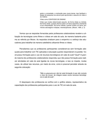 pertar a curiosidade, a motivação para novos temas. Isso facilitará o
                                desejo de pesquisa nos alunos para aprofundar o assunto do vídeo e
                                da matéria.
                                Vídeo como CONTEÚDO DE ENSINO
                                Vídeo que mostra determinado assunto, de forma direta ou indireta.
                                De forma direta, quando informa sobre um tema específico orientando
                                a sua interpretação. De forma indireta, quando mostra um tema, per-
                                mitindo abordagens múltiplas, interdisciplinares. (Moran, 1995, p. 3)



      Vemos que as respostas fornecidas pelos professores colaboradores revelam a uti-
lização de tecnologias como filmes e vídeos em sala de aula, de maneira bastante próxi-
ma ao referido por Moran. As respostas sinalizam para o empenho e o esforço dos edu-
cadores para trabalhar de maneira satisfatória utilizando filmes e vídeos.


      Percebemos que os professores participantes consideram-se sem formação ade-
quada para trabalhar com TIC aplicadas à educação quando responderam à questão: Vo-
cê possui formação para o uso de recursos tecnológicos em sala de aula? Qual? A gran-
de maioria dos professores colaboradores respondeu que não possui formação para reali-
zar atividades em sala de aula ligadas às novas tecnologias, e isso os impede, muitas
vezes, de utilizar tais recursos, por medo de errar, como é possível perceber através da
seguinte colocação:


                                “Não e justamente por não ter esta formação é que não correria
                                o risco de inovar, de integrar esses novos recursos tecnológi-
                                cos à sala de aula”.


      O despreparo dos professores se verifica com o gráfico abaixo, representativo da
capacitação dos professores participantes para o uso de TIC em sala de aula.




                                                                                                   8
 
