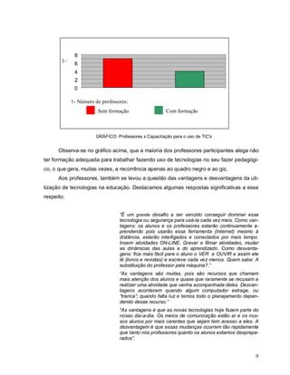 8
       1-
             6
             4
             2
             0

            1- Número de professores:
                       Sem formação                   Com formação



                      GRÁFICO: Professores x Capacitação para o uso de TIC's


      Observa-se no gráfico acima, que a maioria dos professores participantes alega não
ter formação adequada para trabalhar fazendo uso de tecnologias no seu fazer pedagógi-
co, o que gera, muitas vezes, a recorrência apenas ao quadro negro e ao giz.
      Aos professores, também se levou a questão das vantagens e desvantagens da uti-
lização de tecnologias na educação. Destacamos algumas respostas significativas a esse
respeito:


                                 “É um grande desafio a ser vencido conseguir dominar essa
                                 tecnologia ou segurança para usá-la cada vez mais. Como van-
                                 tagens: os alunos e os professores estarão continuamente a-
                                 prendendo pois usarão essa ferramenta (Internet) mesmo à
                                 distância, estarão interligados e conectados por mais tempo.
                                 Inserir atividades ON-LINE. Gravar e filmar atividades, mudar
                                 as dinâmicas das aulas e do aprendizado. Como desvanta-
                                 gens: fica mais fácil para o aluno o VER e OUVIR e assim ele
                                 lê (livros e revistas) e escreve cada vez menos. Quem sabe: A
                                 substituição do professor pela máquina?.”
                                 “As vantagens são muitas, pois são recursos que chamam
                                 mais atenção dos alunos e quase que raramente se recusam a
                                 realizar uma atividade que venha acompanhada deles. Desvan-
                                 tagens acontecem quando algum computador estraga, ou
                                 “tranca”; quando falta luz e temos todo o planejamento depen-
                                 dendo desse recurso.”
                                 “As vantagens é que as novas tecnologias hoje fazem parte do
                                 nosso dia-a-dia. Os meios de comunicação estão aí e os nos-
                                 sos alunos por mais carentes que sejam tem acesso a eles. A
                                 desvantagem é que essas mudanças ocorrem tão rapidamente
                                 que tanto nós professores quanto os alunos estamos desprepa-
                                 rados”.


                                                                                            9
 