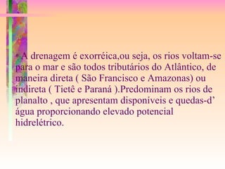 *  A drenagem é exorréica,ou seja, os rios voltam-se para o mar e são todos tributários do Atlântico, de maneira direta ( São Francisco e Amazonas) ou indireta ( Tietê e Paraná ).Predominam os rios de planalto , que apresentam disponíveis e quedas-d’ água proporcionando elevado potencial hidrelétrico.   