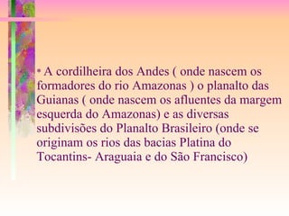 *  A cordilheira dos Andes ( onde nascem os formadores do rio Amazonas ) o planalto das Guianas ( onde nascem os afluentes da margem esquerda do Amazonas) e as diversas subdivisões do Planalto Brasileiro (onde se originam os rios das bacias Platina do Tocantins- Araguaia e do São Francisco) 