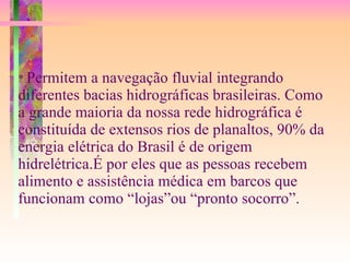 *  Permitem a navegação fluvial integrando diferentes bacias hidrográficas brasileiras. Como a grande maioria da nossa rede hidrográfica é constituída de extensos rios de planaltos, 90% da energia elétrica do Brasil é de origem hidrelétrica.É por eles que as pessoas recebem alimento e assistência médica em barcos que funcionam como “lojas”ou “pronto socorro”. 