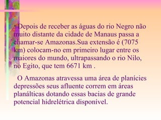 *  Depois de receber as águas do rio Negro não muito distante da cidade de Manaus passa a chamar-se Amazonas.Sua extensão é (7075 km) colocam-no em primeiro lugar entre os maiores do mundo, ultrapassando o rio Nilo, no Egito, que tem 6671 km . O Amazonas atravessa uma área de planícies depressões seus afluente correm em áreas planálticas dotando essas bacias de grande potencial hidrelétrica disponível. 
