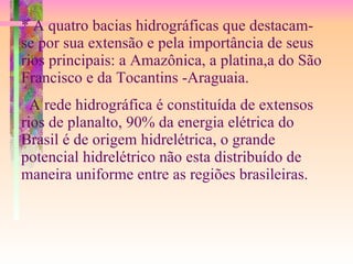 * A quatro bacias hidrográficas que destacam-se por sua extensão e pela importância de seus rios principais: a Amazônica, a platina,a do São Francisco e da Tocantins -Araguaia. A rede hidrográfica é constituída de extensos rios de planalto, 90% da energia elétrica do Brasil é de origem hidrelétrica, o grande potencial hidrelétrico não esta distribuído de maneira uniforme entre as regiões brasileiras. 